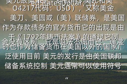  美元跟美金是一樣的嗎$ 美元和美金沒有區別，只是叫法不同而已，通常是說 美元 美元（ 英語：UnitedStatesDollar；ISO4217代碼：USD），又稱美金、美刀、美圓或（美）聯儲券，是美國作為存款債務的官方貨幣它的出現是由于《1792年鑄幣法案》的通過它同時也作為儲備貨幣在美國以外的國家廣泛使用目前 美元的發行是由美國聯邦儲備系統控制 美元通常可以使用符號“