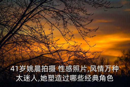 41歲姚晨拍攝 性感照片,風(fēng)情萬種太迷人,她塑造過哪些經(jīng)典角色