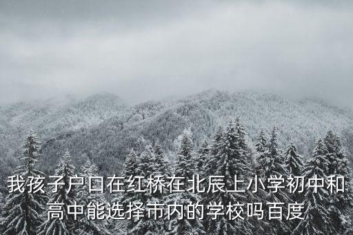 我孩子戶口在紅橋在北辰上小學初中和高中能選擇市內的學校嗎百度