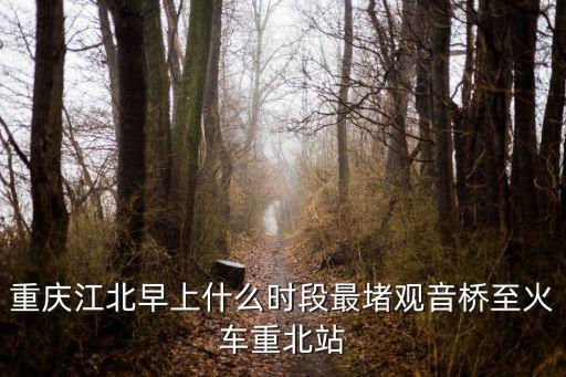 重慶市工作日最擁堵的時段是，重慶江北早上什么時段最堵觀音橋至火車重北站
