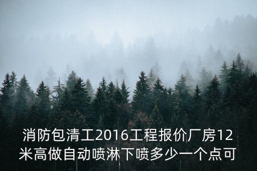 消防包清工2016工程報(bào)價(jià)廠房12米高做自動(dòng)噴淋下噴多少一個(gè)點(diǎn)可