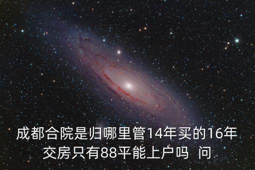 成都合院是歸哪里管14年買(mǎi)的16年交房只有88平能上戶嗎  問(wèn)