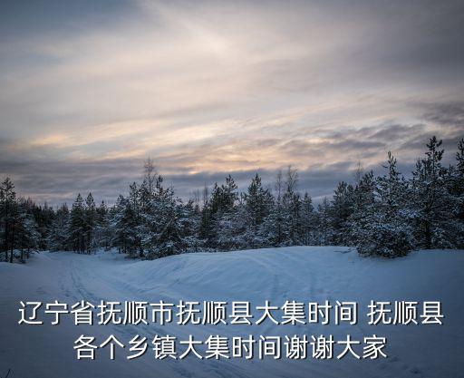 遼寧省撫順市撫順縣大集時間 撫順縣各個鄉鎮大集時間謝謝大家