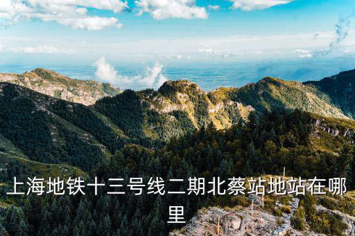 上海北蔡最新規劃，上海地鐵十三號線二期北蔡站地站在哪里