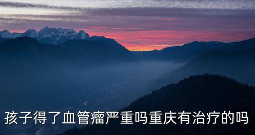 孩子得了血管瘤嚴(yán)重嗎重慶有治療的嗎