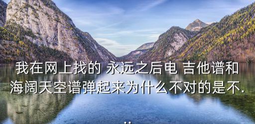我在網(wǎng)上找的 永遠(yuǎn)之后電 吉他譜和海闊天空譜彈起來為什么不對(duì)的是不...