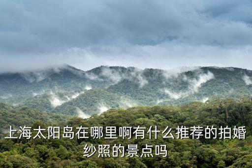 上海太陽島在哪里啊有什么推薦的拍婚紗照的景點嗎