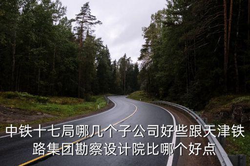天津市鐵路集團(tuán)勘察設(shè)計(jì)院有限公司，中鐵十七局哪幾個(gè)子公司好些跟天津鐵路集團(tuán)勘察設(shè)計(jì)院比哪個(gè)好點(diǎn)