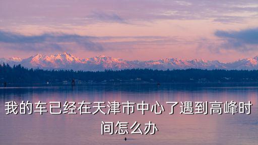 我的車已經在天津市中心了遇到高峰時間怎么辦