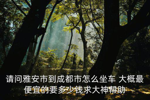如如何從雅安到成都市實外西區線路，請問雅安市到成都市怎么坐車 大概最便宜的要多少錢求大神幫助