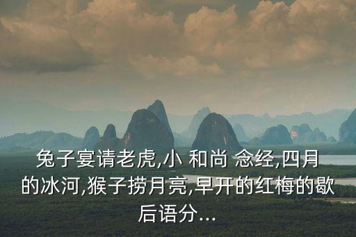 兔子宴請老虎,小 和尚 念經(jīng),四月的冰河,猴子撈月亮,早開的紅梅的歇后語分...