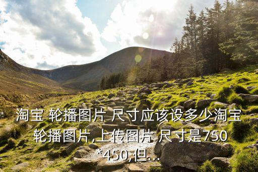 淘寶 輪播圖片 尺寸應(yīng)該設(shè)多少淘寶 輪播圖片,上傳圖片 尺寸是750*450,但...