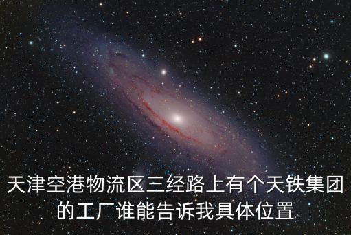 天津空港物流區(qū)三經(jīng)路上有個(gè)天鐵集團(tuán)的工廠誰(shuí)能告訴我具體位置