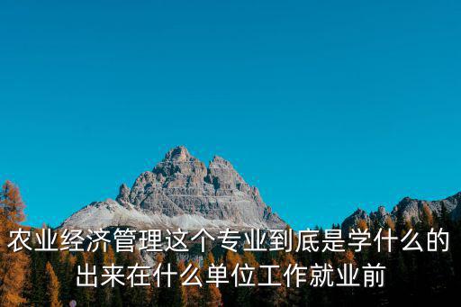 農業經濟管理，農業經濟管理這個專業到底是學什么的出來在什么單位工作就業前