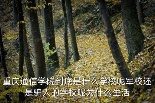 重慶通信學院到底是什么學校呢軍校還是騙人的學校呢為什么生活