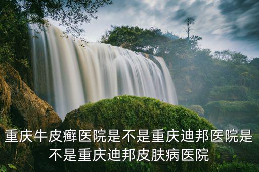 重慶牛皮癬醫院是不是重慶迪邦醫院是不是重慶迪邦皮膚病醫院