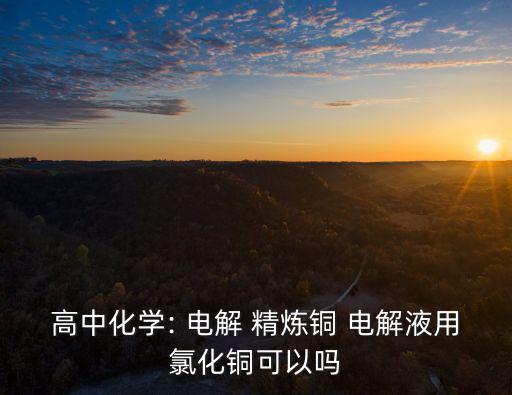高中化學: 電解 精煉銅 電解液用氯化銅可以嗎