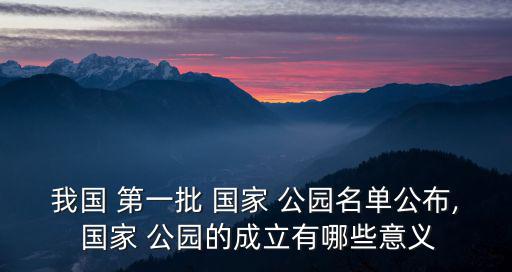 我國(guó) 第一批 國(guó)家 公園名單公布, 國(guó)家 公園的成立有哪些意義