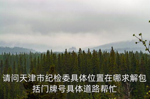 請問天津市紀(jì)檢委具體位置在哪求解包括門牌號具體道路幫忙