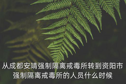 成都市安靖強(qiáng)制醫(yī)療所，從成都安靖強(qiáng)制隔離戒毒所轉(zhuǎn)到資陽市強(qiáng)制隔離戒毒所的人員什么時(shí)候