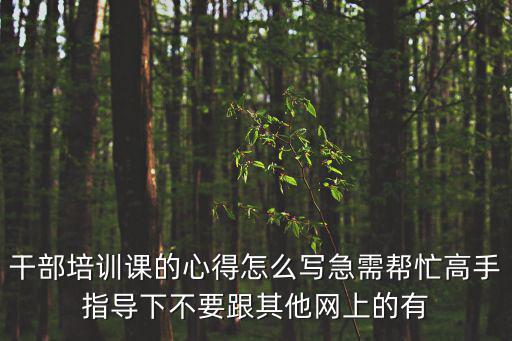 干部培訓(xùn)課的心得怎么寫急需幫忙高手指導(dǎo)下不要跟其他網(wǎng)上的有