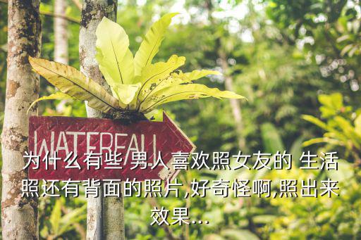 為什么有些 男人喜歡照女友的 生活照還有背面的照片,好奇怪啊,照出來效果...