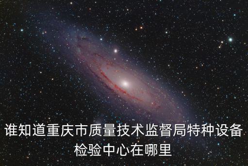 誰知道重慶市質(zhì)量技術(shù)監(jiān)督局特種設備檢驗中心在哪里