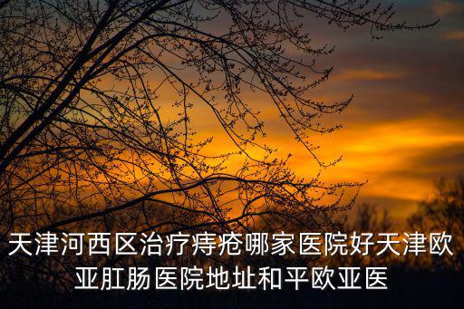 天津市河西區潤昌誠園，天津河西區治療痔瘡哪家醫院好天津歐亞肛腸醫院地址和平歐亞醫