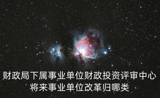 天津市財政局財政投資中心，財政局下屬事業單位財政投資評審中心將來事業單位改革歸哪類
