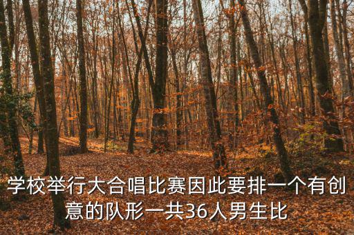 學(xué)校舉行大合唱比賽因此要排一個(gè)有創(chuàng)意的隊(duì)形一共36人男生比