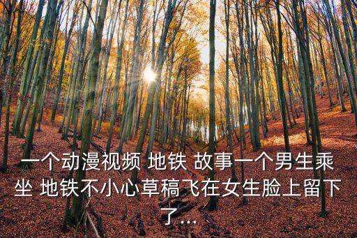 一個動漫視頻 地鐵 故事一個男生乘坐 地鐵不小心草稿飛在女生臉上留下了...