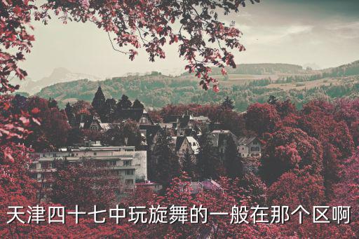 天津市四十七中學跳舞，天津四十七中玩旋舞的一般在那個區啊