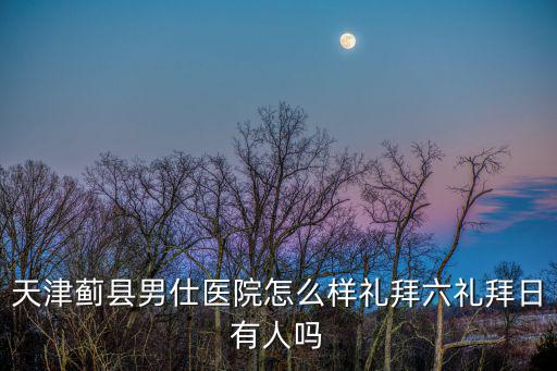 天津薊縣男仕醫(yī)院怎么樣禮拜六禮拜日有人嗎