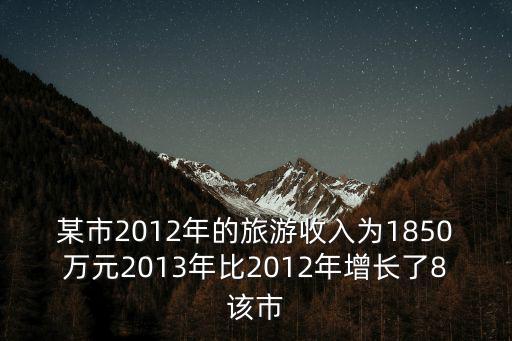 某市2012年的旅游收入為1850萬元2013年比2012年增長了8該市