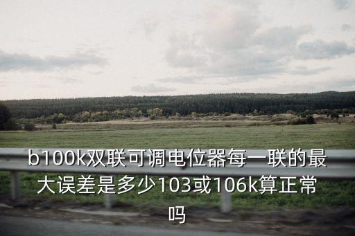 b100k雙聯(lián)可調(diào)電位器每一聯(lián)的最大誤差是多少103或106k算正常嗎