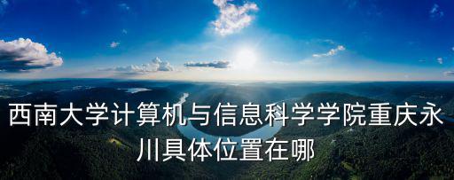 西南大學計算機與信息科學學院重慶永川具體位置在哪