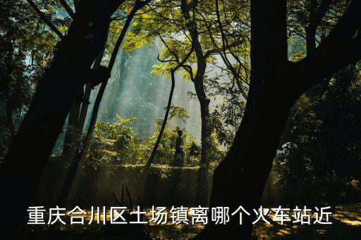 重慶合川區土場鎮離哪個火車站近