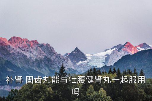 補(bǔ)腎 固齒丸能與壯腰健腎丸一起服用嗎