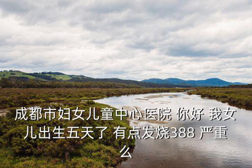 成都市婦女兒童中心醫院 你好 我女兒出生五天了 有點發燒388 嚴重么