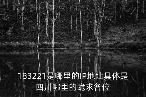 183221是哪里的IP地址具體是四川哪里的跪求各位