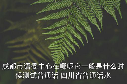 成都市語委中心在哪呢它一般是什么時候測試普通話 四川省普通話水