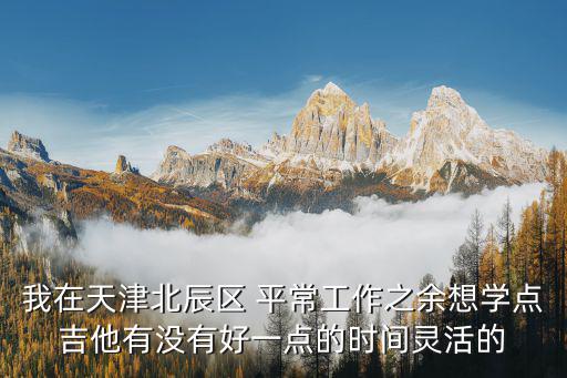 我在天津北辰區(qū) 平常工作之余想學(xué)點(diǎn)吉他有沒有好一點(diǎn)的時(shí)間靈活的