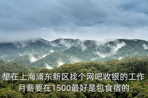 想在上海浦東新區找個網吧收銀的工作月薪要在1500最好是包食宿的