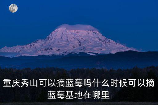 重慶秀山可以摘藍莓嗎什么時候可以摘藍莓基地在哪里