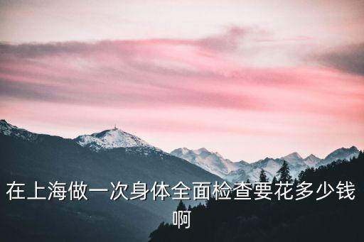 在上海做一次身體全面檢查要花多少錢啊