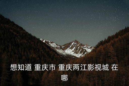 重慶市四大影視基地，想知道 重慶市 重慶兩江影視城 在哪
