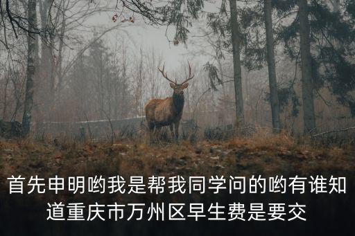 首先申明喲我是幫我同學問的喲有誰知道重慶市萬州區(qū)早生費是要交