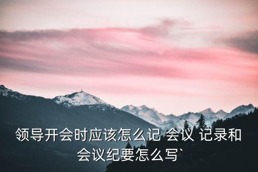 領(lǐng)導(dǎo)開會時應(yīng)該怎么記 會議 記錄和 會議紀(jì)要怎么寫`