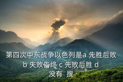 第四次中東戰爭，第四次中東戰爭以色列是a 先勝后敗 b 失敗告終 c 先敗后勝 d 沒有  搜