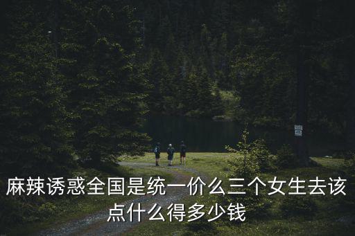 麻辣誘惑全國是統一價么三個女生去該點什么得多少錢